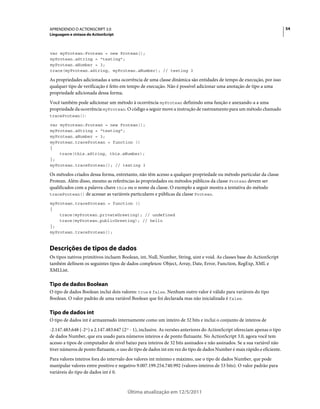 54APRENDENDO O ACTIONSCRIPT 3.0
Linguagem e sintaxe do ActionScript
Última atualização em 12/5/2011
var myProtean:Protean = new Protean();
myProtean.aString = "testing";
myProtean.aNumber = 3;
trace(myProtean.aString, myProtean.aNumber); // testing 3
As propriedades adicionadas a uma ocorrência de uma classe dinâmica são entidades de tempo de execução, por isso
qualquer tipo de verificação é feito em tempo de execução. Não é possível adicionar uma anotação de tipo a uma
propriedade adicionada dessa forma.
Você também pode adicionar um método à ocorrência myProtean definindo uma função e anexando-a a uma
propriedade da ocorrência myProtean. O código a seguir move a instrução de rastreamento para um método chamado
traceProtean():
var myProtean:Protean = new Protean();
myProtean.aString = "testing";
myProtean.aNumber = 3;
myProtean.traceProtean = function ()
{
trace(this.aString, this.aNumber);
};
myProtean.traceProtean(); // testing 3
Os métodos criados dessa forma, entretanto, não têm acesso a qualquer propriedade ou método particular da classe
Protean. Além disso, mesmo as referências às propriedades ou métodos públicos da classe Protean devem ser
qualificados com a palavra-chave this ou o nome da classe. O exemplo a seguir mostra a tentativa do método
traceProtean() de acessar as variáveis particulares e públicas da classe Protean.
myProtean.traceProtean = function ()
{
trace(myProtean.privateGreeting); // undefined
trace(myProtean.publicGreeting); // hello
};
myProtean.traceProtean();
Descrições de tipos de dados
Os tipos nativos primitivos incluem Boolean, int, Null, Number, String, uint e void. As classes base do ActionScript
também definem os seguintes tipos de dados complexos: Object, Array, Date, Error, Function, RegExp, XML e
XMLList.
Tipo de dados Boolean
O tipo de dados Boolean inclui dois valores: true e false. Nenhum outro valor é válido para variáveis do tipo
Boolean. O valor padrão de uma variável Boolean que foi declarada mas não inicializada é false.
Tipo de dados int
O tipo de dados int é armazenado internamente como um inteiro de 32 bits e inclui o conjunto de inteiros de
-2.147.483.648 (-231) a 2.147.483.647 (231 - 1), inclusive. As versões anteriores do ActionScript ofereciam apenas o tipo
de dados Number, que era usado para números inteiros e de ponto flutuante. No ActionScript 3.0, agora você tem
acesso a tipos de computador de nível baixo para inteiros de 32 bits assinados e não assinados. Se a sua variável não
tiver números de ponto flutuante, o uso do tipo de dados int em vez do tipo de dados Number é mais rápido e eficiente.
Para valores inteiros fora do intervalo dos valores int mínimo e máximo, use o tipo de dados Number, que pode
manipular valores entre positivo e negativo 9.007.199.254.740.992 (valores inteiros de 53 bits). O valor padrão para
variáveis do tipo de dados int é 0.
 