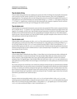 56APRENDENDO O ACTIONSCRIPT 3.0
Linguagem e sintaxe do ActionScript
Última atualização em 12/5/2011
Tipo de dados String
O tipo de dados String representa uma seqüência de caracteres de 16 bits. Os Strings são armazenados internamente
como caracteres Unicode, usando o formato UTF-16, Eles são valores imutáveis, assim como na linguagem de
programação Java. Uma operação sobre um valor String retorna uma nova ocorrência da seqüência de caracteres. O
valor padrão para uma variável declarada com o tipo de dados String é null. O valor null não é igual ao string vazio
(""). O valor null significa que a variável não tem valor armazenado nela, enquanto a sequência vazia de caracteres
indica que a variável tem um valor que é um String que não contém caracteres.
Tipo de dados uint
O tipo de dados int é armazenado internamente como um inteiro não assinado de 32 bits e inclui o conjunto de inteiros
de 0 a 4.294.967.295 (232 - 1), inclusive. Use o tipo de dados uint para circunstâncias especiais que exigem inteiros não
negativos. Por exemplo, você deve usar o tipo de dados uint para representar os valores de cor de pixel, porque o tipo
de dados int tem um bit de sinal interno que não é apropriado para manipular valores de cor. Para valores inteiros
maiores do que o valor uint máximo, use o tipo de dados Number, que pode manipular valores inteiros de 53 bits. O
valor padrão para variáveis do tipo de dados uint é 0.
Tipo de dados void
O tipo de dados void contém apenas um valor, undefined. Nas versões anteriores do ActionScript, undefined era o
valor padrão para ocorrências da classe Object. No ActionScript 3.0, o valor padrão para ocorrências de Object é null.
Se você tentar atribuir um valor undefined a uma ocorrência da classe Object, o valor é convertido para null. É
possível atribuir apenas um valor de undefined a variáveis sem tipo. Variáveis sem tipo são aquelas que não possuem
nenhuma anotação de tipo ou usam o símbolo asterisco (*) para a anotação de tipo. Você pode usar void apenas como
uma anotação de tipo de retorno.
Tipo de dados Object
O tipo de dados Object é definido pela classe Object. A classe Object serve de classe base para todas as definições de
classe no ActionScript. A versão do ActionScript 3.0 do tipo de dados Object difere das versões anteriores de três
formas. Primeiro, o tipo de dados Object não é mais o tipo de dados padrão atribuído a variáveis sem nenhuma
anotação de tipo. Em segundo lugar, o tipo de dados Object não inclui mais o valor undefined, que costumava ser o
valor padrão das ocorrências Object. Em terceiro lugar, no ActionScript 3.0, o valor padrão para ocorrências da classe
Object é null.
Nas versões anteriores do ActionScript, uma variável sem nenhuma anotação de tipo era automaticamente atribuída
ao tipo de dados Object. Isso não acontece mais no ActionScript 3.0, que agora inclui a idéia de uma variável realmente
sem tipo. As variáveis sem nenhuma anotação de tipo agora são consideradas sem tipo. Se preferir deixar mais claro
para os leitores do código que sua intenção é deixar uma variável sem tipo, você pode usar o símbolo de asterisco (*)
para a anotação de tipo, que é equivalente a omitir uma anotação de tipo. O exemplo a seguir mostra duas instruções
equivalentes, que declaram uma variável sem tipo x:
var x
var x:*
Somente variáveis sem tipo podem manter o valor undefined. Se você tentar atribuir o valor undefined a uma
variável que possui um tipo de dados, o tempo de execução converte o valor undefined no valor padrão desse tipo de
dados. Para as ocorrências do tipo de dados Object, o valor padrão é null, que significa que, se você tentar atribuir
undefined a uma ocorrência de Object, o valor é convertido para null.
 