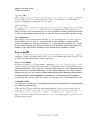 3APRENDENDO O ACTIONSCRIPT 3.0
Introdução ao ActionScript 3.0
Última atualização em 12/5/2011
Expressões regulares
O ActionScript 3.0 inclui suporte nativo para expressões regulares, o que permite pesquisar e manipular seqüências de
caracteres rapidamente. O Action Script 3.0 implementa o suporte a expressões regulares conforme definidas na
especificação de linguagem ECMAScript (ECMA-262) edição 3.
Espaços para nomes
Os espaços para nomes são semelhantes aos especificadores de acesso tradicionais usados para controlar a visibilidade
de declarações (public, private, protected). Eles funcionam como especificadores de acesso personalizados, que
podem ter os nomes que você escolher. Os espaços para nomes são equipados com um URI (Identificador Universal de
Recursos) para evitar colisões e também são usados para representar nomes para espaços XML no trabalho com E4X.
Novos tipos primitivos
O ActionScript 3.0 contém três tipos numéricos: Number, int e uint. Number representa uma número de precisão
dupla com ponto de oscilação. O tipo int é um inteiro assinado de 32 bits que permite ao código ActionScript
aproveitar os rápidos recursos matemáticos de inteiros da CPU. O tipo int é útil para contadores de loop e variáveis
em que os inteiros são usados. O tipo uint é um tipo inteiro de 32 bits não assinado, útil para valores de cores RGB,
contagens de bytes e muito mais. Por outro lado, o ActionScript 2.0 só tem um tipo numérico, Number.
Recursos da API
As APIs no ActionScript 3.0 contêm várias classes que permitem controlar objetos em um nível baixo. A arquitetura
da linguagem foi projetada para ser mais intuitiva do que a das outras versões. Embora haja muitas classes para analisar
em detalhes, vale a pena observar algumas diferenças significativas.
Modelo de eventos DOM3
O modelo de eventos Document Object Model Nível 3 (DOM3) fornece uma forma padronizada de gerar e tratar as
mensagens de evento. Este modelo de evento foi projetado para permitir que os objetos nos aplicativos interajam e se
comuniquem, mantenham o estado e respondam à alteração. O modelo de evento do ActionScript 3.0 é padronizado
depois da Especificação de Eventos para DOM Nível 3 do World Wide Web Consortium. Este modelo fornece um
mecanismo mais claro e mais eficiente do que os sistemas de evento disponíveis nas versões anteriores do ActionScript.
Os eventos e eventos de erros estão localizados no pacote flash.events. Os componentes do Flash Professional e a
estrutura do Flex usam o moesmo modelo de eventos, por isso o sistema de eventos é unificado na Plataforma Flash.
API de lista de exibição
A API para acessar a lista de exibição — a árvore que contém os elementos visuais no aplicativo — consiste em classes
para trabalhar com primitivas visuais.
A classe Sprite é um bloco estrutural leve, projetado para ser uma classe base para os elementos visuais, como os
componentes da interface de usuário. A classe Shape representa formas de vetor brutas. Essas classes podem ser
instanciadas naturalmente com o operador new e atribuídas a um pai dinamicamente a qualquer momento.
O gerenciamento de profundidade é automático. Os métodos foram fornecidos para especificar e gerenciar a ordem
de empilhamento dos objetos.
 