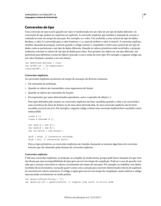 57APRENDENDO O ACTIONSCRIPT 3.0
Linguagem e sintaxe do ActionScript
Última atualização em 12/5/2011
Conversões de tipo
Uma conversão de tipo ocorre quando um valor é transformado em um valor de um tipo de dados diferente. As
conversões de tipo podem ser implícitas ou explícitas. A conversão implícita, que também é chamada de coerção, é
realizada às vezes em tempo de execução. Por exemplo, se o valor 2 for atribuído a uma variável do tipo de dados
Boolean, o valor 2 é convertido para o valor booleano true antes de atribuir o valor à variável. A conversão explícita,
também chamada de projeção, ocorrerá quando o código instruir o compilador a tratar uma variável de um tipo de
dados como se pertencesse a um tipo de dados diferente. Quando os valores primitivos estão envolvidos, a projeção
realmente converte os valores de um tipo de dados para outro. Para projetar um objeto em um tipo diferente, use
parênteses para delimitar o nome do objeto e preceda-o com o nome do novo tipo. Por exemplo, o seguinte código usa
um valor booleano e projeta-o em um inteiro:
var myBoolean:Boolean = true;
var myINT:int = int(myBoolean);
trace(myINT); // 1
Conversões implícitas
As conversões implícitas acontecem em tempo de execução em diversos contextos:
• Em instruções de atribuição
• Quando os valores são transmitidos como argumentos de função
• Quando os valores são retornados de funções
• Em expressões que usam determinados operadores, como o operador de adição (+)
Para tipos definidos pelo usuário, as conversões implícitas são bem-sucedidas quando o valor a ser convertido é
uma ocorrência da classe de destino ou de uma classe derivada dela. Se uma conversão implícita não for bem-
sucedida, ocorrerá um erro. Por exemplo, o seguinte código contém uma conversão implícita bem-sucedida e outra
malsucedida:
class A {}
class B extends A {}
var objA:A = new A();
var objB:B = new B();
var arr:Array = new Array();
objA = objB; // Conversion succeeds.
objB = arr; // Conversion fails.
Para os tipos primitivos, as conversões implícitas são tratadas chamando os mesmos algoritmos de conversão
internos que são chamados pelas funções de conversão explícitas.
Conversões explícitas
É útil usar conversões explícitas, ou projeção, ao compilar no modo estrito, porque pode haver situações em que você
não deseja que uma incompatibilidade de tipos gere um erro em tempo de compilação. Pode ser o caso de quando você
sabe que a coerção converterá os valores corretamente em tempo de execução. Por exemplo, ao trabalhar com dados
recebidos de um formulário, você pode querer contar com a coerção para converter determinados valores de seqüência
de caracteres em valores numéricos. O código a seguir gera um erro em tempo de compilação, muito embora o código
seja executado corretamente no modo padrão:
var quantityField:String = "3";
var quantity:int = quantityField; // compile time error in strict mode
 
