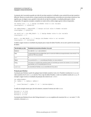 59APRENDENDO O ACTIONSCRIPT 3.0
Linguagem e sintaxe do ActionScript
Última atualização em 12/5/2011
A projeção não é necessária quando um valor de um tipo numérico é atribuído a uma variável de um tipo numérico
diferente. Mesmo no modo estrito, os tipos numéricos são implicitamente convertidos em outros tipos numéricos. Isso
significa que, em alguns casos, quando o intervalo de um tipo for excedido, o resultado poderá gerar valores
inesperados. Os seguintes exemplos compilam no modo estrito, embora alguns gerem valores inesperados:
var myUInt:uint = -3; // Assign int/Number value to uint variable
trace(myUInt); // 4294967293
var myNum:Number = sampleUINT; // Assign int/uint value to Number variable
trace(myNum) // 4294967293
var myInt:int = uint.MAX_VALUE + 1; // Assign Number value to uint variable
trace(myInt); // 0
myInt = int.MAX_VALUE + 1; // Assign uint/Number value to int variable
trace(myInt); // -2147483648
A tabela a seguir resume os resultados da projeção para os tipos de dados Number, int ou uint a partir de outros tipos
de dados.
Projeção para Boolean
A projeção para Boolean a partir de qualquer tipo de dados numérico (uint, int e Number) resultará em false se o
valor numérico for 0 e em true se não for. Para o tipo de dados Number, o valor NaN também resulta em false. O
exemplo a seguir mostra os resultados da projeção dos números em -1, 0 e 1:
var myNum:Number;
for (myNum = -1; myNum<2; myNum++)
{
trace("Boolean(" + myNum +") is " + Boolean(myNum));
}
A saída do exemplo mostra que, dos três números, somente 0 retorna um valor false:
Boolean(-1) is true
Boolean(0) is false
Boolean(1) is true
A projeção para Boolean de um valor String retornará false se a seqüência de caracteres for null ou vazia (""). Do
contrário, retornará null.
Tipo de dados ou valor Resultado da conversão em Number, int ou uint
Booleano Se o valor for true, 1; caso contrário, 0.
Date A representação interna do objeto Date, que é o número de milésimos de segundo desde a meia-noite de 1º de
janeiro de 1970, hora universal.
null 0
Objeto Se a ocorrência for null e convertida para Number, NaN; caso contrário, 0.
String Um número se a sequência de caracteres puder ser convertido para número; do contrário, NaN se convertido
para Number, ou 0, se convertido para int ou uint.
undefined Se convertido em Number, NaN; se convertido em int ou uint, 0.
 