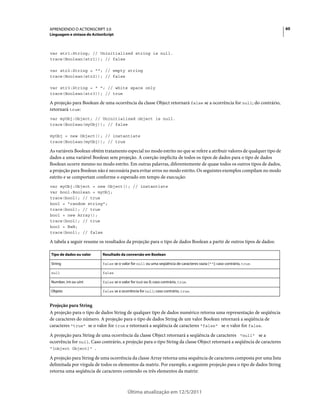 60APRENDENDO O ACTIONSCRIPT 3.0
Linguagem e sintaxe do ActionScript
Última atualização em 12/5/2011
var str1:String; // Uninitialized string is null.
trace(Boolean(str1)); // false
var str2:String = ""; // empty string
trace(Boolean(str2)); // false
var str3:String = " "; // white space only
trace(Boolean(str3)); // true
A projeção para Boolean de uma ocorrência da classe Object retornará false se a ocorrência for null; do contrário,
retornará true:
var myObj:Object; // Uninitialized object is null.
trace(Boolean(myObj)); // false
myObj = new Object(); // instantiate
trace(Boolean(myObj)); // true
As variáveis Boolean obtém tratamento especial no modo estrito no que se refere a atribuir valores de qualquer tipo de
dados a uma variável Boolean sem projeção. A coerção implícita de todos os tipos de dados para o tipo de dados
Boolean ocorre mesmo no modo estrito. Em outras palavras, diferentemente de quase todos os outros tipos de dados,
a projeção para Boolean não é necessária para evitar erros no modo estrito. Os seguintes exemplos compilam no modo
estrito e se comportam conforme o esperado em tempo de execução:
var myObj:Object = new Object(); // instantiate
var bool:Boolean = myObj;
trace(bool); // true
bool = "random string";
trace(bool); // true
bool = new Array();
trace(bool); // true
bool = NaN;
trace(bool); // false
A tabela a seguir resume os resultados da projeção para o tipo de dados Boolean a partir de outros tipos de dados:
Projeção para String
A projeção para o tipo de dados String de qualquer tipo de dados numérico retorna uma representação de seqüência
de caracteres do número. A projeção para o tipo de dados String de um valor Boolean retornará a seqüência de
caracteres "true" se o valor for true e retornará a seqüência de caracteres "false" se o valor for false.
A projeção para String de uma ocorrência da classe Object retornará a seqüência de caracteres "null" se a
ocorrência for null. Caso contrário, a projeção para o tipo String da classe Object retornará a seqüência de caracteres
"[object Object]" .
A projeção para String de uma ocorrência da classe Array retorna uma sequência de caracteres composta por uma lista
delimitada por vírgula de todos os elementos da matriz. Por exemplo, a seguinte projeção para o tipo de dados String
retorna uma seqüência de caracteres contendo os três elementos da matriz:
Tipo de dados ou valor Resultado da conversão em Boolean
String false se o valor for null ou uma seqüência de caracteres vazia (""); caso contrário, true.
null false
Number, int ou uint false se o valor for NaN ou 0; caso contrário, true.
Objeto false se a ocorrência for null; caso contrário, true.
 
