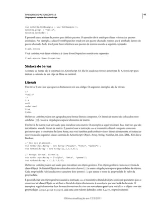 62APRENDENDO O ACTIONSCRIPT 3.0
Linguagem e sintaxe do ActionScript
Última atualização em 12/5/2011
var myDotEx:DotExample = new DotExample();
myDotEx.prop1 = "hello";
myDotEx.method1();
É possível usar a sintaxe de pontos para definir pacotes. O operador dot é usado para fazer referência a pacotes
aninhados. Por exemplo, a classe EventDispatcher reside em um pacote chamado eventos que é aninhado dentro do
pacote chamado flash. Você pode fazer referência aos pacotes de eventos usando a seguinte expressão:
flash.events
Você também pode fazer referência à classe EventDispatcher usando esta expressão:
flash.events.EventDispatcher
Sintaxe de barras
A sintaxe de barras não é suportada no ActionScript 3.0. Ela foi usada nas versões anteriores do ActionScript para
indicar o caminho de um clipe de filme ou variável.
Literais
Um literal é um valor que aparece diretamente em seu código. Os seguintes exemplos são de literais:
17
"hello"
-3
9.4
null
undefined
true
false
Os literais também podem ser agrupados para formar literais compostos. Os literais de matriz são colocados entre
colchetes ([]) e usam a vírgula para separar elementos de matriz.
Um literal de matriz pode ser usado para inicializar uma matriz. Os exemplos a seguir mostram duas matrizes que são
inicializadas usando literais de matriz. É possível usar a instrução new e transmitir o literal composto como um
parâmetro para o construtor de classe Array, mas você também pode atribuir valores literais diretamente ao instanciar
ocorrências das seguintes classes centrais do ActionScript: Object, Array, String, Number, int, uint, XML, XMLList e
Boolean.
// Use new statement.
var myStrings:Array = new Array(["alpha", "beta", "gamma"]);
var myNums:Array = new Array([1,2,3,5,8]);
// Assign literal directly.
var myStrings:Array = ["alpha", "beta", "gamma"];
var myNums:Array = [1,2,3,5,8];
Os literais também podem ser usado para inicializar um objeto genérico. Um objeto genérico é uma ocorrência da
classe Object. Os literais Object são colocados entre chaves ({}) e usam a vírgula para separar propriedades de objetos.
Cada propriedade é declarada com o caractere dois-pontos (:), que separa o nome da propriedade do valor da
propriedade.
É possível criar um objeto genérico usando a instrução new e transmitir o literal de objeto como um parâmetro para o
construtor de classe Objeto ou atribuir o literal de objeto diretamente à ocorrência que você está declarando. O
exemplo a seguir demonstra duas formas alternativas de criar um novo objeto genérico e inicializar o objeto com três
propriedades (propA, propB e propC), cada uma com valores definidos como 1, 2, e 3, respectivamente:
 