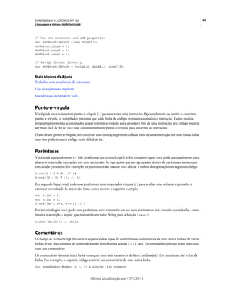63APRENDENDO O ACTIONSCRIPT 3.0
Linguagem e sintaxe do ActionScript
Última atualização em 12/5/2011
// Use new statement and add properties.
var myObject:Object = new Object();
myObject.propA = 1;
myObject.propB = 2;
myObject.propC = 3;
// Assign literal directly.
var myObject:Object = {propA:1, propB:2, propC:3};
Mais tópicos da Ajuda
Trabalho com sequências de caracteres
Uso de expressões regulares
Inicialização de variáveis XML
Ponto-e-vírgula
Você pode usar o caractere ponto-e-vírgula (;) para encerrar uma instrução. Opcionalmente, se omitir o caractere
ponto-e-vírgula, o compilador presume que cada linha de código representa uma única instrução. Como muitos
programadores estão acostumados a usar o ponto-e-vírgula para denotar o fim de uma instrução, seu código poderá
ser mais fácil de ler se você usar consistentemente ponto-e-vírgula para encerrar as instruções.
O uso de um ponto-e-vírgula para encerrar uma instrução permite colocar mais de uma instrução em uma única linha,
mas isso pode tornar o código mais difícil de ler.
Parênteses
Você pode usar parênteses (()) de três formas no ActionScript 3.0. Em primeiro lugar, você pode usar parênteses para
alterar a ordem das operações em uma expressão. As operações que são agrupadas dentro de parênteses são sempre
executadas primeiro. Por exemplo, os parênteses são usados para alterar a ordem das operações no seguinte código:
trace(2 + 3 * 4); // 14
trace((2 + 3) * 4); // 20
Em segundo lugar, você pode usar parênteses com o operador vírgula (,) para avaliar uma série de expressões e
retornar o resultado da expressão final, como mostra o seguinte exemplo:
var a:int = 2;
var b:int = 3;
trace((a++, b++, a+b)); // 7
Em terceiro lugar, você pode usar parênteses para transmitir um ou mais parâmetros para funções ou métodos, como
mostra o exemplo a seguir, que transmite um valor String para a função trace():
trace("hello"); // hello
Comentários
O código do ActionScript 3.0 oferece suporte a dois tipos de comentários: comentários de uma única linha e de várias
linhas. Esses mecanismos de comentários são semelhantes aos do C++ e Java. O compilador ignora o texto marcado
com um comentário.
Os comentários de uma única linha começam com dois caracteres de barra inclinada (//) e continuam até o fim da
linha. Por exemplo, o seguinte código contém um comentário de uma única linha:
var someNumber:Number = 3; // a single line comment
 