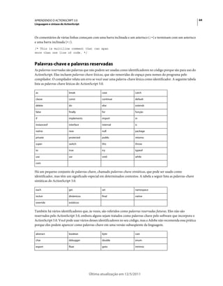 64APRENDENDO O ACTIONSCRIPT 3.0
Linguagem e sintaxe do ActionScript
Última atualização em 12/5/2011
Os comentários de várias linhas começam com uma barra inclinada e um asterisco (/*) e terminam com um asterisco
e uma barra inclinada (*/).
/* This is multiline comment that can span
more than one line of code. */
Palavras-chave e palavras reservadas
As palavras reservadas são palavras que não podem ser usadas como identificadores no código porque são para uso do
ActionScript. Elas incluem palavras-chave léxicas, que são removidas do espaço para nomes do programa pelo
compilador. O compilador relata um erro se você usar uma palavra-chave léxica como identificador. A seguinte tabela
lista as palavras-chave léxicas do ActionScript 3.0.
Há um pequeno conjunto de palavras-chave, chamado palavras-chave sintáticas, que pode ser usado como
identificador, mas têm um significado especial em determinados contextos. A tabela a seguir lista as palavras-chave
sintáticas do ActionScript 3.0.
Também há vários identificadores que, às vezes, são referidos como palavras reservadas futuras. Eles não são
reservados pelo ActionScript 3.0, embora alguns sejam tratados como palavras-chave pelo software que incorpora o
ActionScript 3.0. Você pode usar vários desses identificadores no seu código, mas a Adobe não recomenda essa prática
porque eles podem aparecer como palavras-chave em uma versão subseqüente da linguagem.
as break case catch
classe const continue default
delete do else extends
false finally for função
if implements import in
instanceof interface internal is
native new null package
private protected public retorno
super switch this throw
to true try typeof
use var void while
com
each get set namespace
incluir dinâmicos final native
override estáticos
abstract boolean byte cast
char debugger double enum
export float goto intrinsic
 