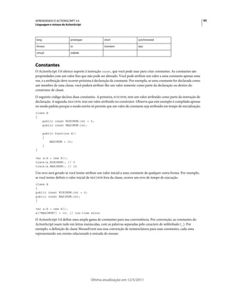 65APRENDENDO O ACTIONSCRIPT 3.0
Linguagem e sintaxe do ActionScript
Última atualização em 12/5/2011
Constantes
O ActionScript 3.0 oferece suporte à instrução const, que você pode usar para criar constantes. As constantes são
propriedades com um valor fixo que não pode ser alterado. Você pode atribuir um valor a uma constante apenas uma
vez, e a atribuição deve ocorrer próxima à declaração da constante. Por exemplo, se uma constante for declarada como
um membro de uma classe, você poderá atribuir-lhe um valor somente como parte da declaração ou dentro do
construtor de classe.
O seguinte código declara duas constantes. A primeira, MINIMUM, tem um valor atribuído como parte da instrução de
declaração. A segunda, MAXIMUM, tem um valor atribuído no construtor. Observe que este exemplo é compilado apenas
no modo padrão porque o modo estrito só permite que um valor de constante seja atribuído em tempo de inicialização.
class A
{
public const MINIMUM:int = 0;
public const MAXIMUM:int;
public function A()
{
MAXIMUM = 10;
}
}
var a:A = new A();
trace(a.MINIMUM); // 0
trace(a.MAXIMUM); // 10
Um erro será gerado se você tentar atribuir um valor inicial a uma constante de qualquer outra forma. Por exemplo,
se você tentar definir o valor inicial de MAXIMUM fora da classe, ocorre um erro de tempo de execução.
class A
{
public const MINIMUM:int = 0;
public const MAXIMUM:int;
}
var a:A = new A();
a["MAXIMUM"] = 10; // run-time error
O ActionScript 3.0 define uma ampla gama de constantes para sua conveniência. Por convenção, as constantes do
ActionScript usam tudo em letras maiúsculas, com as palavras separadas pelo caractere de sublinhado (_). Por
exemplo, a definição de classe MouseEvent usa essa convenção de nomenclatura para suas constantes, cada uma
representando um evento relacionado à entrada do mouse:
long prototype short synchronized
throws to transient tipo
virtual volatile
 