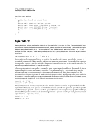 66APRENDENDO O ACTIONSCRIPT 3.0
Linguagem e sintaxe do ActionScript
Última atualização em 12/5/2011
package flash.events
{
public class MouseEvent extends Event
{
public static const CLICK:String = "click";
public static const DOUBLE_CLICK:String = "doubleClick";
public static const MOUSE_DOWN:String = "mouseDown";
public static const MOUSE_MOVE:String = "mouseMove";
...
}
}
Operadores
Os operadores são funções especiais que usam um ou mais operandos e retornam um valor. Um operando é um valor,
normalmente um literal, uma variável ou uma expressão, que um operador usa como entrada. Por exemplo, no código
a seguir, os operadores de adição (+) e de multiplicação (*) são usados com três operandos literais (2, 3, e 4) para
retornar um valor. Esse valor é usado pelo operador de atribuição (=) para atribuir o valor retornado, 14, para a variável
sumNumber.
var sumNumber:uint = 2 + 3 * 4; // uint = 14
Os operadores podem ser unários, binários ou ternários. Um operador unário usa um operando. Por exemplo, o
operador de incremento (++) é um operador unário, porque usa apenas um operando. Um operador binário usa dois
operandos. Por exemplo, o operador de divisão (/) usa dois operandos. Um operador ternário usa três operandos. Por
exemplo, o operador condicional (/) usa três operandos.
Alguns operadores são sobrecarregados, o que significa que se comportam de forma diferente dependendo do tipo ou
da quantidade de operandos que lhes são transmitidos. O operador de adição (+) é um exemplo de um operador
sobrecarregado que se comporta de maneira diferente dependendo do tipo de dados dos operandos. Se os dois
operandos forem números, o operador de adição retornará a soma dos valores. Se os dois operandos forem seqüências
de caracteres, o operador de adição retornará a concatenação dos dois operandos. O código de exemplo a seguir mostra
como o operador se comporta de forma diferente dependendo dos operandos:
trace(5 + 5); // 10
trace("5" + "5"); // 55
Os operadores também podem se comportar de forma diferente com base no número de operandos fornecidos. O
operador de subtração (-) é um operador unário e binário. Quando fornecido com apenas um operando, o operador
de subtração nega o operando e retorna o resultado. Quando fornecido com dois operandos, o operador de subtração
retorna a diferença entre os operandos. O exemplo a seguir mostra o operador de subtração usado primeiro como um
operador unário e depois como binário.
trace(-3); // -3
trace(7 - 2); // 5
 