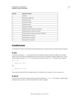 72APRENDENDO O ACTIONSCRIPT 3.0
Linguagem e sintaxe do ActionScript
Última atualização em 12/5/2011
Condicionais
O ActionScript 3.0 fornece três instruções condicionais básicas que você pode usar para controlar o fluxo de programa.
if..else
A instrução condicional if..else permitirá testar uma condição e executar um bloco de código se essa condição
existir ou executar um bloco de código alternativo se ela não existir. Por exemplo, o seguinte código testa se o valor x
excede 20, gera uma função trace() em caso afirmativo ou gera uma função trace() diferente em caso negativo:
if (x > 20)
{
trace("x is > 20");
}
else
{
trace("x is <= 20");
}
Se não quiser executar um bloco de código alternativo, você poderá usar a instrução if sem a instrução else.
if..else if
É possível testar mais de uma condição usando a instrução condicional if..else if. Por exemplo, o código a seguir
não apenas testa se o valor x excede 20, mas também se o valor x é negativo:
Operador Operação executada
= Atribuição
*= Atribuição de multiplicação
/= Atribuição de divisão
%= Atribuição de módulo
+= Atribuição de adição
-= Atribuição de subtração
<<= Atribuição de desvio à esquerda em nível de bits
>>= Atribuição de desvio à direita em nível de bits
>>>= Atribuição de desvio à direita não assinado em nível de bits
&= Atribuição AND em nível de bits
^= Atribuição XOR em nível de bits
|= Atribuição OR em nível de bits
 