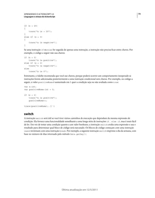 73APRENDENDO O ACTIONSCRIPT 3.0
Linguagem e sintaxe do ActionScript
Última atualização em 12/5/2011
if (x > 20)
{
trace("x is > 20");
}
else if (x < 0)
{
trace("x is negative");
}
Se uma instrução if ou else for seguida de apenas uma instrução, a instrução não precisa ficar entre chaves. Por
exemplo, o código a seguir não usa chaves:
if (x > 0)
trace("x is positive");
else if (x < 0)
trace("x is negative");
else
trace("x is 0");
Entretanto, a Adobe recomenda que você use chaves, porque poderá ocorrer um comportamento inesperado se
instruções forem adicionadas posteriormente a uma instrução condicional sem chaves. Por exemplo, no código a
seguir, o valor positiveNums é aumentado em 1 quer a condição seja ou não avaliada como true:
var x:int;
var positiveNums:int = 0;
if (x > 0)
trace("x is positive");
positiveNums++;
trace(positiveNums); // 1
switch
A instrução switch será útil se você tiver vários caminhos de execução que dependam da mesma expressão de
condição. Ela fornece uma funcionalidade semelhante a uma longa série de instruções if..else if, mas é mais fácil
de ler. Em vez de testar uma condição quanto a um valor booleano, a instrução switch avalia uma expressão e usa o
resultado para determinar qual bloco de código será executado. Os blocos de código começam com uma instrução
case e terminam com uma instrução break. Por exemplo, a seguinte instrução switch imprime o dia da semana, com
base no número de dias retornado pelo método Date.getDay():
 