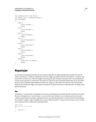 74APRENDENDO O ACTIONSCRIPT 3.0
Linguagem e sintaxe do ActionScript
Última atualização em 12/5/2011
var someDate:Date = new Date();
var dayNum:uint = someDate.getDay();
switch(dayNum)
{
case 0:
trace("Sunday");
break;
case 1:
trace("Monday");
break;
case 2:
trace("Tuesday");
break;
case 3:
trace("Wednesday");
break;
case 4:
trace("Thursday");
break;
case 5:
trace("Friday");
break;
case 6:
trace("Saturday");
break;
default:
trace("Out of range");
break;
}
Repetição
As instruções de repetição permitem executar um bloco específico de código repetidamente usando uma série de
valores ou variáveis. A Adobe recomenda que o bloco de código seja sempre colocado entre chaves ({}). Embora você
possa omitir as chaves caso o bloco de código contenha apenas uma instrução, essa prática não é recomendada pelo
mesmo motivo que para as condicionais: ela aumenta as chances de que as instruções adicionadas em um momento
posterior sejam excluídas inadvertidamente do bloco de código. Se, mais tarde, você adicionar uma instrução que
deseja incluir no bloco de código, mas esquecer de adicionar as chaves necessárias, a instrução não é executada como
parte da repetição.
for
A repetição for permite fazer a iteração por meio de uma variável para um intervalo específico de valores. Você deve
fornecer três expressões em uma instrução for: uma variável que é definida com um valor inicial, uma instrução
condicional que determina quando a repetição termina e uma expressão que altera o valor da variável a cada repetição.
Por exemplo, o código a seguir é repetido cinco vezes. O valor da variável i começa com 0 e termina com 4, e a saída
são os números de 0 a 4, cada um em sua própria linha.
var i:int;
for (i = 0; i < 5; i++)
{
trace(i);
}
 