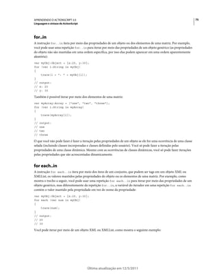 75APRENDENDO O ACTIONSCRIPT 3.0
Linguagem e sintaxe do ActionScript
Última atualização em 12/5/2011
for..in
A instrução for..in itera por meio das propriedades de um objeto ou dos elementos de uma matriz. Por exemplo,
você pode usar uma repetição for..in para iterar por meio das propriedades de um objeto genérico (as propriedades
do objeto não são mantidas em uma ordem específica, por isso elas podem aparecer em uma ordem aparentemente
aleatória):
var myObj:Object = {x:20, y:30};
for (var i:String in myObj)
{
trace(i + ": " + myObj[i]);
}
// output:
// x: 20
// y: 30
Também é possível iterar por meio dos elementos de uma matriz:
var myArray:Array = ["one", "two", "three"];
for (var i:String in myArray)
{
trace(myArray[i]);
}
// output:
// one
// two
// three
O que você não pode fazer é fazer a iteração pelas propriedades de um objeto se ele for uma ocorrência de uma classe
selada (incluindo classes incorporadas e classes definidas pelo usuário). Você só pode fazer a iteração pelas
propriedades de uma classe dinâmica. Mesmo com as ocorrências de classes dinâmicas, você só pode fazer iterações
pelas propriedades que são acrescentadas dinamicamente.
for each..in
A instrução for each..in itera por meio dos itens de um conjunto, que podem ser tags em um objeto XML ou
XMLList, os valores mantidos pelas propriedades do objeto ou os elementos de uma matriz. Por exemplo, como
mostra o trecho a seguir, você pode usar uma repetição for each..in para iterar por meio das propriedades de um
objeto genérico, mas diferentemente da repetição for..in, a variável do iterador em uma repetição for each..in
contém o valor mantido pela propriedade em vez do nome da propriedade:
var myObj:Object = {x:20, y:30};
for each (var num in myObj)
{
trace(num);
}
// output:
// 20
// 30
Você pode iterar por meio de um objeto XML ou XMLList, como mostra o seguinte exemplo:
 