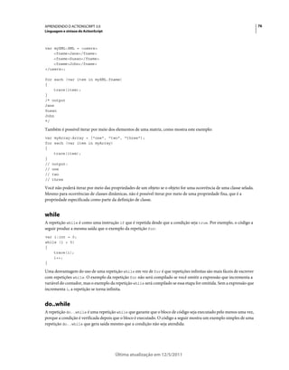 76APRENDENDO O ACTIONSCRIPT 3.0
Linguagem e sintaxe do ActionScript
Última atualização em 12/5/2011
var myXML:XML = <users>
<fname>Jane</fname>
<fname>Susan</fname>
<fname>John</fname>
</users>;
for each (var item in myXML.fname)
{
trace(item);
}
/* output
Jane
Susan
John
*/
Também é possível iterar por meio dos elementos de uma matriz, como mostra este exemplo:
var myArray:Array = ["one", "two", "three"];
for each (var item in myArray)
{
trace(item);
}
// output:
// one
// two
// three
Você não poderá iterar por meio das propriedades de um objeto se o objeto for uma ocorrência de uma classe selada.
Mesmo para ocorrências de classes dinâmicas, não é possível iterar por meio de uma propriedade fixa, que é a
propriedade especificada como parte da definição de classe.
while
A repetição while é como uma instrução if que é repetida desde que a condição seja true. Por exemplo, o código a
seguir produz a mesma saída que o exemplo da repetição for:
var i:int = 0;
while (i < 5)
{
trace(i);
i++;
}
Uma desvantagem do uso de uma repetição while em vez de for é que repetições infinitas são mais fáceis de escrever
com repetições while. O exemplo da repetição for não será compilado se você omitir a expressão que incrementa a
variável do contador, mas o exemplo da repetição while será compilado se essa etapa for omitida. Sem a expressão que
incrementa i, a repetição se torna infinita.
do..while
A repetição do..while é uma repetição while que garante que o bloco de código seja executado pelo menos uma vez,
porque a condição é verificada depois que o bloco é executado. O código a seguir mostra um exemplo simples de uma
repetição do..while que gera saída mesmo que a condição não seja atendida:
 