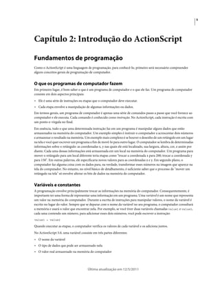 5
Última atualização em 12/5/2011
Capítulo 2: Introdução do ActionScript
Fundamentos de programação
Como o ActionScript é uma linguagem de programação, para conhecê-lo, primeiro será necessário compreender
alguns conceitos gerais de programação de computador.
O que os programas de computador fazem
Em primeiro lugar, é bom saber o que é um programa de computador e o que ele faz. Um programa de computador
consiste em dois aspectos principais:
• Ele é uma série de instruções ou etapas que o computador deve executar.
• Cada etapa envolve a manipulação de algumas informações ou dados.
Em termos gerais, um programa de computador é apenas uma série de comandos passo a passo que você fornece ao
computador e ele executa. Cada comando é conhecido como instrução. No ActionScript, cada instrução é escrita com
um ponto-e-vírgula no final.
Em essência, tudo o que uma determinada instrução faz em um programa é manipular alguns dados que estão
armazenados na memória do computador. Um exemplo simples é instruir o computador a acrescentar dois números
e armazenar o resultado na memória. Um exemplo mais complexo é se houver o desenho de um retângulo em um lugar
na tela e você quer escrever um programa a fim de movê-lo para outro lugar. O computador se lembra de determinadas
informações sobre o retângulo: as coordenadas x, y nas quais ele está localizado, sua largura, altura, cor, e assim por
diante. Cada uma dessas informações está armazenada em um local na memória do computador. Um programa para
mover o retângulo para um local diferente teria etapas como "trocar a coordenada x para 200; trocar a coordenada y
para 150". Em outras palavras, ele especificaria novos valores para as coordenadas x e y. Em segundo plano, o
computador faz alguma coisa com os dados para, na verdade, transformar esses números na imagem que aparece na
tela do computador. No entanto, no nível básico de detalhamento, é suficiente saber que o processo de "mover um
retângulo na tela" só envolve alterar os bits de dados na memória do computador.
Variáveis e constantes
A programação envolve principalmente trocar as informações na memória do computador. Consequentemente, é
importante ter uma forma de representar uma informação em um programa. Uma variável é um nome que representa
um valor na memória do computador. Durante a escrita de instruções para manipular valores, o nome da variável é
escrito no lugar do valor. Sempre que se deparar com o nome da variável no seu programa, o computador consultará
a memória e usará o valor que encontrar nela. Por exemplo, se você tiver duas variáveis chamadas value1 e value2,
cada uma contendo um número, para adicionar esses dois números, você pode escrever a instrução:
value1 + value2
Quando executar as etapas, o computador verifica os valores de cada variável e os adiciona juntos.
No ActionScript 3.0, uma variável consiste em três partes diferentes:
• O nome da variável
• O tipo de dados que pode ser armazenado nela
• O valor real armazenado na memória do computador
 