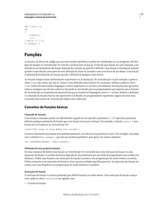 77APRENDENDO O ACTIONSCRIPT 3.0
Linguagem e sintaxe do ActionScript
Última atualização em 12/5/2011
var i:int = 5;
do
{
trace(i);
i++;
} while (i < 5);
// output: 5
Funções
As funções são blocos de código que executam tarefas específicas e podem ser reutilizados no seu programa. Há dois
tipos de funções no ActionScript 3.0: métodos e fechamentos de função. O fato de uma função ser uma chamada a um
método ou um fechamento de função depende do contexto na qual ela é definida. Uma função é chamada de método
quando é especificada como parte de uma definição de classe ou anexada a uma ocorrência de um objeto. Uma função
é chamada de fechamento de função quando é definida de qualquer outra forma.
As funções sempre foram extremamente importantes no ActionScript. No ActionScript 1.0, por exemplo, a palavra-
chave class não existir, por isso as "classes" eram definidas pelas funções do construtor. Embora a palavra-chave
class tenha sido adicionada à linguagem, ainda é importante ter um bom entendimento das funções para aproveitar
todas as vantagens que ela tem a oferecer. Isso pode ser um desafio para os programadores que esperam que as funções
do ActionScript se comportem da mesma forma que as funções em linguagens como C++ ou Java. Embora a definição
e a chamada de funções básicas não apresentem um desafio aos programadores experientes, alguns recursos mais
avançados das funções do ActionScript exigem uma explicação.
Conceitos de funções básicas
Chamada de funções
Uma função é chamada usando seu identificador seguido de um operador parênteses (()). O operador parênteses
delimita qualquer parâmetro de função que você deseja enviar para a função. Por exemplo, a função trace() é uma
função de nível superior no ActionScript 3.0:
trace("Use trace to help debug your script");
Se estiver chamando uma função sem nenhum parâmetro, você deverá usar parênteses vazios. Por exemplo, você pode
usar o método Math.random(), que não usa nenhum parâmetro, para gerar um número aleatório:
var randomNum:Number = Math.random();
Definição de suas próprias funções
Há duas maneiras de definir uma função no ActionScript 3.0: você pode usar uma instrução de função ou uma
expressão de função. A escolha da técnica depende de sua preferência por um estilo de programação mais estático ou
dinâmico. Defina suas funções com instruções de função se preferir uma programação de modo estático ou estrito.
Defina as funções com expressões de função se tiver uma necessidade específica para isso. As expressões de função são
usadas com mais freqüência em programação de modo dinâmico ou padrão.
Instruções de função
A instrução de função é a técnica preferida para definir funções no modo estrito. Uma instrução de função começa
com a palavra-chave function e, em seguida, vem:
• O nome da função
 