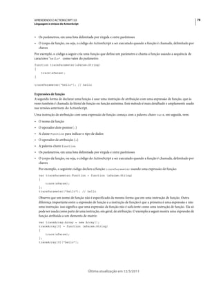 78APRENDENDO O ACTIONSCRIPT 3.0
Linguagem e sintaxe do ActionScript
Última atualização em 12/5/2011
• Os parâmetros, em uma lista delimitada por vírgula e entre parênteses
• O corpo da função, ou seja, o código do ActionScript a ser executado quando a função é chamada, delimitado por
chaves
Por exemplo, o código a seguir cria uma função que define um parâmetro e chama a função usando a sequência de
caracteres "hello" como valor do parâmetro:
function traceParameter(aParam:String)
{
trace(aParam);
}
traceParameter("hello"); // hello
Expressões de função
A segunda forma de declarar uma função é usar uma instrução de atribuição com uma expressão de função, que às
vezes também é chamada de literal de função ou função anônima. Este método é mais detalhado e amplamente usado
nas versões anteriores do ActionScript.
Uma instrução de atribuição com uma expressão de função começa com a palavra-chave var e, em seguida, vem:
• O nome da função
• O operador dois-pontos (:)
• A classe Function para indicar o tipo de dados
• O operador de atribuição (=)
• A palavra-chave function
• Os parâmetros, em uma lista delimitada por vírgula e entre parênteses
• O corpo da função, ou seja, o código do ActionScript a ser executado quando a função é chamada, delimitado por
chaves
Por exemplo, o seguinte código declara a função traceParameter usando uma expressão de função:
var traceParameter:Function = function (aParam:String)
{
trace(aParam);
};
traceParameter("hello"); // hello
Observe que um nome de função não é especificado da mesma forma que em uma instrução de função. Outra
diferença importante entre a expressão de função e a instrução de função é que a primeira é uma expressão e não
uma instrução. isso significa que uma expressão de função não é suficiente como uma instrução de função. Ela só
pode ser usada como parte de uma instrução, em geral, de atribuição. O exemplo a seguir mostra uma expressão de
função atribuída a um elemento de matriz:
var traceArray:Array = new Array();
traceArray[0] = function (aParam:String)
{
trace(aParam);
};
traceArray[0]("hello");
 
