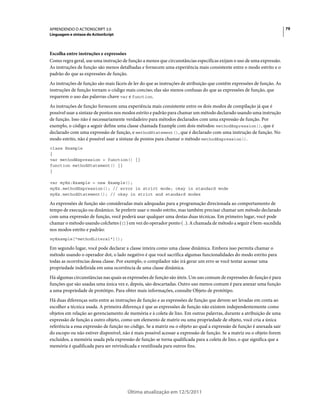 79APRENDENDO O ACTIONSCRIPT 3.0
Linguagem e sintaxe do ActionScript
Última atualização em 12/5/2011
Escolha entre instruções e expressões
Como regra geral, use uma instrução de função a menos que circunstâncias específicas exijam o uso de uma expressão.
As instruções de função são menos detalhadas e fornecem uma experiência mais consistente entre o modo estrito e o
padrão do que as expressões de função.
As instruções de função são mais fáceis de ler do que as instruções de atribuição que contêm expressões de função. As
instruções de função tornam o código mais conciso; elas são menos confusas do que as expressões de função, que
requerem o uso das palavras-chave var e function.
As instruções de função fornecem uma experiência mais consistente entre os dois modos de compilação já que é
possível usar a sintaxe de pontos nos modos estrito e padrão para chamar um método declarado usando uma instrução
de função. Isso não é necessariamente verdadeiro para métodos declarados com uma expressão de função. Por
exemplo, o código a seguir define uma classe chamada Example com dois métodos: methodExpression(), que é
declarado com uma expressão de função, e methodStatement(), que é declarado com uma instrução de função. No
modo estrito, não é possível usar a sintaxe de pontos para chamar o método methodExpression().
class Example
{
var methodExpression = function() {}
function methodStatement() {}
}
var myEx:Example = new Example();
myEx.methodExpression(); // error in strict mode; okay in standard mode
myEx.methodStatement(); // okay in strict and standard modes
As expressões de função são consideradas mais adequadas para a programação direcionada ao comportamento de
tempo de execução ou dinâmico. Se preferir usar o modo estrito, mas também precisar chamar um método declarado
com uma expressão de função, você poderá usar qualquer uma destas duas técnicas. Em primeiro lugar, você pode
chamar o método usando colchetes ([]) em vez do operador ponto (.). A chamada de método a seguir é bem-sucedida
nos modos estrito e padrão:
myExample["methodLiteral"]();
Em segundo lugar, você pode declarar a classe inteira como uma classe dinâmica. Embora isso permita chamar o
método usando o operador dot, o lado negativo é que você sacrifica algumas funcionalidades do modo estrito para
todas as ocorrências dessa classe. Por exemplo, o compilador não irá gerar um erro se você tentar acessar uma
propriedade indefinida em uma ocorrência de uma classe dinâmica.
Há algumas circunstâncias nas quais as expressões de função são úteis. Um uso comum de expressões de função é para
funções que são usadas uma única vez e, depois, são descartadas. Outro uso menos comum é para anexar uma função
a uma propriedade de protótipo. Para obter mais informações, consulte Objeto de protótipo.
Há duas diferenças sutis entre as instruções de função e as expressões de função que devem ser levadas em conta ao
escolher a técnica usada. A primeira diferença é que as expressões de função não existem independentemente como
objetos em relação ao gerenciamento de memória e à coleta de lixo. Em outras palavras, durante a atribuição de uma
expressão de função a outro objeto, como um elemento de matriz ou uma propriedade de objeto, você cria a única
referência a essa expressão de função no código. Se a matriz ou o objeto ao qual a expressão de função é anexada sair
do escopo ou não estiver disponível, não é mais possível acessar a expressão de função. Se a matriz ou o objeto forem
excluídos, a memória usada pela expressão de função se torna qualificada para a coleta de lixo, o que significa que a
memória é qualificada para ser reivindicada e reutilizada para outros fins.
 