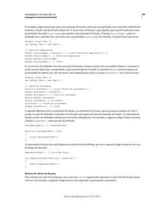 80APRENDENDO O ACTIONSCRIPT 3.0
Linguagem e sintaxe do ActionScript
Última atualização em 12/5/2011
O exemplo a seguir mostra que, para uma expressão de função, assim que a propriedade com a expressão atribuída for
excluída, a função não ficará mais disponível. A classe Test é dinâmica, o que significa que é possível adicionar uma
propriedade chamada functionExp que mantém uma expressão de função. A função functionExp() pode ser
chamada com o operador dot, mas assim que a propriedade functionExp for excluída, a função ficará inacessível.
dynamic class Test {}
var myTest:Test = new Test();
// function expression
myTest.functionExp = function () { trace("Function expression") };
myTest.functionExp(); // Function expression
delete myTest.functionExp;
myTest.functionExp(); // error
Se, no entanto, for definida com uma instrução de função, a função existirá como seu próprio objeto e continuará a
existir mesmo depois que a propriedade à qual está anexada for excluída. O operador delete funciona apenas em
propriedades de objetos, por isso até mesmo uma chamada para excluir a função stateFunc() em si não funciona.
dynamic class Test {}
var myTest:Test = new Test();
// function statement
function stateFunc() { trace("Function statement") }
myTest.statement = stateFunc;
myTest.statement(); // Function statement
delete myTest.statement;
delete stateFunc; // no effect
stateFunc();// Function statement
myTest.statement(); // error
A segunda diferença entre as instruções de função e as expressões de função é que as primeiras existem em todo o
escopo no qual são definidas, incluindo em instruções que aparecem antes da instrução de função. As expressões de
função, porém, são definidas somente para instruções subseqüentes. Por exemplo, o seguinte código chama com êxito
a função scopeTest() antes que ela seja definida:
statementTest(); // statementTest
function statementTest():void
{
trace("statementTest");
}
As expressões de função não estão disponíveis antes de serem definidas, por isso o seguinte código resulta em um erro
de tempo de execução:
expressionTest(); // run-time error
var expressionTest:Function = function ()
{
trace("expressionTest");
}
Retorno de valores de funções
Para retornar um valor de sua função, use a instrução return seguida pela expressão ou pelo valor literal que deseja
retornar. Por exemplo, o seguinte código retorna uma expressão representando o parâmetro:
 