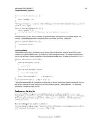 81APRENDENDO O ACTIONSCRIPT 3.0
Linguagem e sintaxe do ActionScript
Última atualização em 12/5/2011
function doubleNum(baseNum:int):int
{
return (baseNum * 2);
}
Observe que a instrução return encerra a função, de forma que as instruções abaixo de uma instrução return não são
executadas, como a seguir:
function doubleNum(baseNum:int):int {
return (baseNum * 2);
trace("after return"); // This trace statement will not be executed.
}
No modo estrito, você deve retornar um valor do tipo apropriado se decidir especificar um tipo de retorno. Por
exemplo, o código a seguir gera um erro no modo estrito, porque não retorna um valor válido:
function doubleNum(baseNum:int):int
{
trace("after return");
}
Funções aninhadas
É possível aninhar funções, o que significa que as funções podem ser declaradas dentro de outras. Uma função
aninhada está disponível apenas dentro da função pai, a menos que uma referência a ela seja transmitida ao código
externo. Por exemplo, o seguinte código declara duas funções aninhadas dentro da função getNameAndVersion():
function getNameAndVersion():String
{
function getVersion():String
{
return "10";
}
function getProductName():String
{
return "Flash Player";
}
return (getProductName() + " " + getVersion());
}
trace(getNameAndVersion()); // Flash Player 10
Quando funções aninhadas são transmitidas ao código externo, elas são transmitidas como fechamentos de função, o
que significa que a função retém as definições que estão no escopo quando a função é definida. Para obter mais
informações, consulte Escopo de funções.
Parâmetros de função
O ActionScript 3.0 fornece algumas funcionalidades para parâmetros de função que podem parecer novas aos
programadores que não conhecem a linguagem. Embora a idéia de transmitir parâmetros por valor ou referência não
deva ser nova para a maioria dos programadores, o objeto arguments e o parâmetro ... (rest) talvez sejam uma
novidade para muitos.
Transmissão de argumentos por valor ou referência
Em muitas linguagens de programação, é importante entender a distinção entre transmitir argumentos por valor ou
por referência, pois ela pode afetar a forma como o código é criado.
 
