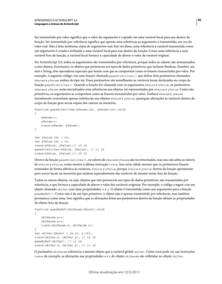82APRENDENDO O ACTIONSCRIPT 3.0
Linguagem e sintaxe do ActionScript
Última atualização em 12/5/2011
Ser transmitido por valor significa que o valor do argumento é copiado em uma variável local para uso dentro da
função. Ser transmitido por referência significa que apenas uma referência ao argumento é transmitido, em vez do
valor real. Não é feita nenhuma cópia do argumento real. Em vez disso, uma referência à variável transmitida como
um argumento é criada e atribuída a uma variável local para uso dentro da função. Como uma referência a uma
variável fora da função, a variável local fornece a capacidade de alterar o valor da variável original.
No ActionScript 3.0, todos os argumentos são transmitidos por referência, porque todos os valores são armazenados
como objetos. Entretanto, os objetos que pertencem aos tipos de dados primitivos, que incluem Boolean, Number, int,
uint e String, têm operadores especiais que fazem com que se comportem como se fossem transmitidos por valor. Por
exemplo, o seguinte código cria uma função chamada passPrimitives() que define dois parâmetros chamados
xParam e yParam, ambos do tipo int. Esses parâmetros são semelhantes às variáveis locais declaradas no corpo da
função passPrimitives(). Quando a função for chamada com os argumentos xValue e yValue, os parâmetros
xParam e yParam serão inicializados com referências aos objetos int representados por xValue e yValue. Como são
primitivos, os argumentos se comportam como se fossem transmitidos por valor. Embora xParam e yParam
inicialmente contenham apenas referências aos objetos xValue e yValue, quaisquer alterações às variáveis dentro do
corpo da função gera novas cópias dos valores na memória.
function passPrimitives(xParam:int, yParam:int):void
{
xParam++;
yParam++;
trace(xParam, yParam);
}
var xValue:int = 10;
var yValue:int = 15;
trace(xValue, yValue);// 10 15
passPrimitives(xValue, yValue); // 11 16
trace(xValue, yValue);// 10 15
Dentro da função passPrimitives(), os valores de xParam e yParam são incrementados, mas isso não afeta os valores
de xValue e yValue, como mostra a última instrução trace. Isso seria válido mesmo que os parâmetros fossem
nomeados de forma idêntica às variáveis, xValue e yValue, porque xValue e yValue dentro da função apontariam
para novos locais na memória que existem separadamente das variáveis de mesmo nome fora da função.
Todos os outros objetos, ou seja, objetos que não pertencem aos tipos de dados primitivos, são transmitidos por
referência, o que fornece a capacidade de alterar o valor das variáveis originais. Por exemplo, o código a seguir cria um
objeto chamado objVar com duas propriedades, x e y. O objeto é transmitido como um argumento para a função
passByRef(). Como não é de um tipo primitivo, o objeto não é apenas transmitido por referência, mas também
permanece como uma. Isso significa que as alterações feitas aos parâmetros dentro da função afetam as propriedades
do objeto fora da função.
function passByRef(objParam:Object):void
{
objParam.x++;
objParam.y++;
trace(objParam.x, objParam.y);
}
var objVar:Object = {x:10, y:15};
trace(objVar.x, objVar.y); // 10 15
passByRef(objVar); // 11 16
trace(objVar.x, objVar.y); // 11 16
O parâmetro objParam referencia o mesmo objeto que a variável global objVar. Como você pode ver nas instruções
trace do exemplo, as alterações nas propriedades x e y do objeto objParam são refletidas no objeto objVar.
 