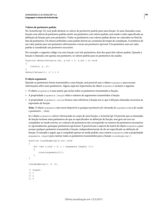 83APRENDENDO O ACTIONSCRIPT 3.0
Linguagem e sintaxe do ActionScript
Última atualização em 12/5/2011
Valores de parâmetro padrão
No ActionScript 3.0, você pode declarar os valores do parâmetro padrão para uma função. Se uma chamada a uma
função com valores de parâmetro padrão omitir um parâmetro com valores padrão, será usado o valor especificado na
definição de função para esse parâmetro. Todos os parâmetros com valores padrão devem ser colocados no final da
lista de parâmetros. Os valores atribuídos como padrão devem ser constantes de tempo de compilação. A existência de
um valor padrão para um parâmetro efetivamente o torna um parâmetro opcional. Um parâmetro sem um valor
padrão é considerado um parâmetro necessário.
Por exemplo, o seguinte código cria uma função com três parâmetros, dois dos quais têm valores padrão. Quando a
função é chamada com apenas um parâmetro, os valores padrão para os parâmetros são usados.
function defaultValues(x:int, y:int = 3, z:int = 5):void
{
trace(x, y, z);
}
defaultValues(1); // 1 3 5
O objeto arguments
Quando os parâmetros forem transmitidos a uma função, será possível usar o objeto arguments para acessar
informações sobre esses parâmetros. Alguns aspectos importantes do objeto arguments incluem o seguinte:
• O objeto arguments é uma matriz que inclui todos os parâmetros transmitidos à função.
• A propriedade arguments.length relata o número de argumentos transmitidos à função.
• A propriedade arguments.callee fornece uma referência à função em si, que é útil para chamadas recursivas às
expressões de função.
Nota: O objeto arguments não estará disponível se qualquer parâmetro for chamado de arguments ou se for usado
o parâmetro ... (rest).
Se o objeto arguments estiver referenciado no corpo de uma função, o ActionScript 3.0 permite que as chamadas
de função incluam mais parâmetros do que os especificados na definição de função, mas gera um erro no
compilador no modo restrito, se o número de parâmetros não corresponder ao número de parâmetros necessários
(e, opcionalmente, quaisquer parâmetros opcionais). É possível usar o aspecto de matriz do objeto arguments para
acessar qualquer parâmetro transmitido à função, independentemente de ele ser especificado na definição de
função. O exemplo a seguir, que é compilado apenas no modo padrão, usa a matriz arguments com a propriedade
arguments.length para rastrear todos os parâmetros transmitidos para a função traceArgArray():
function traceArgArray(x:int):void
{
for (var i:uint = 0; i < arguments.length; i++)
{
trace(arguments[i]);
}
}
traceArgArray(1, 2, 3);
// output:
// 1
// 2
// 3
 