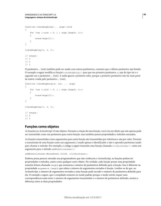 85APRENDENDO O ACTIONSCRIPT 3.0
Linguagem e sintaxe do ActionScript
Última atualização em 12/5/2011
function traceArgArray(... args):void
{
for (var i:uint = 0; i < args.length; i++)
{
trace(args[i]);
}
}
traceArgArray(1, 2, 3);
// output:
// 1
// 2
// 3
O parâmetro ... (rest) também pode ser usado com outros parâmetros, contanto que o último parâmetro seja listado.
O exemplo a seguir modifica a função traceArgArray() para que seu primeiro parâmetro, x, seja do tipo int e o
segundo use o parâmetro ... (rest). A saída ignora o primeiro valor, porque o primeiro parâmetro não faz mais parte
da matriz criada pelo parâmetro ... (rest).
function traceArgArray(x: int, ... args)
{
for (var i:uint = 0; i < args.length; i++)
{
trace(args[i]);
}
}
traceArgArray(1, 2, 3);
// output:
// 2
// 3
Funções como objetos
As funções no ActionScript 3.0 são objetos. Durante a criação de uma função, você cria um objeto que não apenas pode
ser transmitido como um parâmetro para outra função, mas também possui propriedades e métodos anexados.
As funções transmitidas como argumentos para outra função são transmitidas por referência e não por valor. Durante
a transmissão de uma função como um argumento, é usado apenas o identificador e não o operador parênteses usado
para chamar o método. Por exemplo, o código a seguir transmite uma função chamada clickListener() como um
argumento para o método addEventListener():
addEventListener(MouseEvent.CLICK, clickListener);
Embora possa parecer estranho aos programadores que não conhecem o ActionScript, as funções podem ter
propriedades e métodos, assim como qualquer outro objeto. Na verdade, cada função possui uma propriedade
somente leitura chamada length que armazena o número de parâmetros definido para a função. Isso é diferente na
propriedade arguments.length, que relata o número de argumentos enviados à função. Lembre-se de que, no
ActionScript, o número de argumentos enviados a uma função pode exceder o número de parâmetros definido para
ela. O exemplo a seguir, que é compilado somente no modo padrão porque o modo estrito requer uma
correspondência exata entre o número de argumentos transmitidos e o número de parâmetros definido, mostra a
diferença entre as duas propriedades:
 