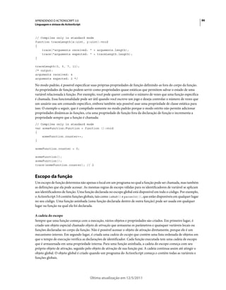 86APRENDENDO O ACTIONSCRIPT 3.0
Linguagem e sintaxe do ActionScript
Última atualização em 12/5/2011
// Compiles only in standard mode
function traceLength(x:uint, y:uint):void
{
trace("arguments received: " + arguments.length);
trace("arguments expected: " + traceLength.length);
}
traceLength(3, 5, 7, 11);
/* output:
arguments received: 4
arguments expected: 2 */
No modo padrão, é possível especificar suas próprias propriedades de função definindo-as fora do corpo da função.
As propriedades de função podem servir como propriedades quase estáticas que permitem salvar o estado de uma
variável relacionada à função. Por exemplo, você pode querer controlar o número de vezes que uma função específica
é chamada. Essa funcionalidade pode ser útil quando você escreve um jogo e deseja controlar o número de vezes que
um usuário usa um comando especifico, embora também seja possível usar uma propriedade de classe estática para
isso. O exemplo a seguir, que é compilado somente no modo padrão porque o modo estrito não permite adicionar
propriedades dinâmicas às funções, cria uma propriedade de função fora da declaração de função e incrementa a
propriedade sempre que a função é chamada:
// Compiles only in standard mode
var someFunction:Function = function ():void
{
someFunction.counter++;
}
someFunction.counter = 0;
someFunction();
someFunction();
trace(someFunction.counter); // 2
Escopo da função
Um escopo de função determina não apenas o local em um programa no qual a função pode ser chamada, mas também
as definições que ela pode acessar. As mesmas regras de escopo válidas para os identificadores de variável se aplicam
aos identificadores de função. Uma função declarada no escopo global está disponível em todo o código. Por exemplo,
o ActionScript 3.0 contém funções globais, tais como isNaN() e parseInt(), que estão disponíveis em qualquer lugar
no seu código. Uma função aninhada (uma função declarada dentro de outra função) pode ser usada em qualquer
lugar na função na qual ela foi declarada.
A cadeia do escopo
Sempre que uma função começa com a execução, vários objetos e propriedades são criados. Em primeiro lugar, é
criado um objeto especial chamado objeto de ativação que armazena os parâmetros e quaisquer variáveis locais ou
funções declaradas no corpo da função. Não é possível acessar o objeto de ativação diretamente, porque ele é um
mecanismo interno. Em segundo lugar, é criada uma cadeia do escopo que contém uma lista ordenada de objetos em
que o tempo de execução verifica as declarações de identificador. Cada função executada tem uma cadeia de escopo
que é armazenada em uma propriedade interna. Para uma função aninhada, a cadeia do escopo começa com seu
próprio objeto de ativação, seguido pelo objeto de ativação de sua função pai. A cadeia continua assim até atingir o
objeto global. O objeto global é criado quando um programa do ActionScript começa e contém todas as variáveis e
funções globais.
 