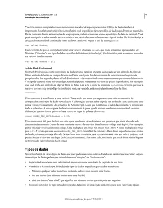 6APRENDENDO O ACTIONSCRIPT 3.0
Introdução do ActionScript
Última atualização em 12/5/2011
Você viu como o computador usa o nome como alocador de espaço para o valor. O tipo de dados também é
importante. Ao criar uma variável no ActionScript, você especifica o tipo específico de dados que devem ser mantidos.
Deste ponto em diante, as instruções do seu programa podem armazenar apenas aquele tipo de dado na variável. Você
pode manipular o valor usando as características em particular associadas com seu tipo de dados. No ActionScript, a
criação de uma variável (conhecida como declarar a variável) requer o uso da instrução var:
var value1:Number;
Esse exemplo diz para o computador criar uma variável chamada value1, que pode armazenar apenas dados de
Number. ("Number" é um tipo de dados específico definido no ActionScript.) Você também pode armazenar um valor
na variável imediatamente:
var value2:Number = 17;
Adobe Flash Professional
No Flash Professional, existe outro meio de declarar uma variável. Durante a colocação de um símbolo de clipe de
filme, símbolo de botão ou campo de texto no Palco, você pode lhe dar um nome de ocorrência no Inspetor de
propriedades. Em segundo plano, o Flash Professional cria uma variável com o mesmo nome que o nome da instância.
Você pode usar esse nome no seu código ActionScript para representar esse item de palco. Suponhamos, por exemplo,
que você tenha um símbolo de clipe de filme no Palco e dê a ele o nome da instância rocketShip. Sempre que usar a
variável rocketShip no código ActionScript, você, na verdade, está manipulando esse clipe de filme.
Uma constante é semelhante a uma varíavel. Trata-se de um nome que representa um valor na memória do
computador com o tipo de dado especificado. A diferença é que um valor só pode ser atribuído a uma constante uma
única vez no processamento do aplicativo do ActionScript. Assim que é atribuído, o valor da constante é o mesmo em
todo o aplicativo. A sintaxe para declarar uma constante é quase igual à sintaxe usada com uma variável. A única
diferença é que você usa a palavra-chave const no lugar da palavra-chave var:
const SALES_TAX_RATE:Number = 0.07;
Uma constante é útil para definir um valor que é usado em vários locais em um projeto e que não é alterado sob
circunstâncias normais. O uso de uma constante em vez de um valor literal torna o código mais legível. Por exemplo,
pense em duas versões do mesmo código. Uma multiplica um preço por SALES_TAX_RATE. A outra multiplica o preço
por 0.07. A versão que usa a constante SALES_TAX_RATE é mais fácil de entender. Além disso, suponhamos que o valor
definido pela constante seja alterado. Se você usar uma constante para representar esse valor em todo o projeto, você
poderá trocar o valor em um lugar (a declaração constante). Por outro lado, você teria que trocá-lo em vários lugares
se tiver usado valores literais hard-coded.
Tipos de dados
No ActionScript, há vários tipos de dados que você pode usar como os tipos de dados da variável que você criar. Alguns
desses tipos de dados podem ser entendidos como "simples" ou "fundamentais":
• Seqüência de caracteres: um valor textual, como um nome ou o texto do capítulo de um livro
• Numérico: o ActionScript 3.0 inclui três tipos de dados específicos para dados numéricos:
• Número: qualquer valor numérico, incluindo valores com ou sem uma fração
• int: um inteiro (um número inteiro sem uma fração)
• uint: um inteiro "sem sinal", que significa um número inteiro que não pode ser negativo
• Booleano: um valor do tipo verdadeiro ou falso, tal como se uma opção está ativa ou se dois valores são iguais
 