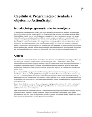 88
Última atualização em 12/5/2011
Capítulo 4: Programação orientada a
objetos no ActionScript
Introdução à programação orientada a objetos
A programação orientada a objetos (OOP) é uma forma de organizar o código em um programa agrupando-o em
objetos. O termo objeto, neste sentido, significa um elemento individual que inclui informações (valores de dados) e
funcionalidade. Quando você usa uma abordagem orientada a objetos para organizar um programa, você agrupa
várias informações em particular com funcionalidades comuns ou ações associadas com essas informações. Por
exemplo, você poderia agrupar as informações musicais, como título do álbum, títula da trilha ou nome do artista, com
funcionalidades como "adicionar trilha à lista de reprodução" ou "reproduzir todas as músicas deste artista". Essas
informações são combinadas em único item, um objeto (por exemplo, um “Album” ou “MusicTrack”). Integrar
valores e funções oferece várias vantagens. Uma vantagem principal é que você só vai precisar usar uma única variável
em vez de várias. Além disso, isso mantém as funcionalidades relacionadas juntas. Por fim, combinar as informações
e as funcionalidades lhe permite estruturar os programas de uma forma que se aproxime mais do mundo real.
Classes
Uma classe é uma representação abstrata de um objeto. Uma classe armazena informações sobre os tipos de dados que
um objeto pode manter e os comportamentos que um objeto pode exibir. A utilidade dessa abstração não é
necessariamente visível quando você grava pequenos scripts que contêm apenas alguns objetos que interagem entre si.
No entanto, à medida que aumenta o escopo de um programa, o número de objetos que devem ser gerenciados
também sobe. Nesse caso, as classes permitem controlar melhor como os objetos são criados e como interagem uns
com os outros.
Já no ActionScript 1.0, os programadores do ActionScript podiam usar objetos Function para criar construções
semelhantes a classes. O ActionScript 2.0 adicionou suporte formal para classes com palavras-chave, como class e
extends. O ActionScript 3.0 só não continua a oferecer suporte às palavras-chaves introduzidas no ActionScript 2.0.
Ele também acrescenta novos recursos. Por exemplo, o ActionScript 3.0 inclui um controle de acesso aprimorado com
os atributos protected e internal. Além disso, fornece um melhor controle sobre a herança com as palavras-chave
final e override.
Para os desenvolvedores que criaram classes em linguagens de programação como Java, C++ ou C#, o ActionScript
oferece uma experiência parecida. O ActionScript compartilha muitas das mesmas palavras-chaves e nomes de
atributos, como class, extends e public.
Nota: Na documentação do Adobe ActionScript, o termo propriedade significa qualquer membro de um objeto ou classe,
incluindo variáveis, constantes e métodos. Além disso, embora os termos classe e estática sejam sempre usados
alternadamente, aqui esses termos são distintos. Por exemplo, a expressão "propriedades de classe" é usada para indicar
todos os membros de uma classe, em vez de apenas membros estáticos.
 