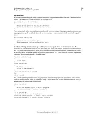 90APRENDENDO O ACTIONSCRIPT 3.0
Programação orientada a objetos no ActionScript
Última atualização em 12/5/2011
Corpo da classe
O corpo da classe está dentro de chaves. Ele define as variáveis, constantes e métodos de sua classe. O exemplo a seguir
mostra a declaração para a classe Accessibility no ActionScript 3.0:
public final class Accessibility
{
public static function get active():Boolean;
public static function updateProperties():void;
}
Você também pode definir um espaço para nomes dentro de um corpo de classe. O exemplo a seguir mostra como um
espaço para nomes pode ser definido dentro de um corpo de classe e usado como atributo de um método naquela
classe:
public class SampleClass
{
public namespace sampleNamespace;
sampleNamespace function doSomething():void;
}
O ActionScript 3.0 permite incluir não apenas definições em um corpo da classe, mas também instruções. As
instruções que estão dentro do corpo da classe, mas fora de uma definição de método, são executadas exatamente uma
vez. Essa execução acontece quando a definição de classe é encontrada primeiro e o objeto de classe associado é criado.
O exemplo a seguir inclui uma chamada para uma função externa, hello(), e uma instrução trace que produz uma
mensagem de confirmação quando a classe é definida:
function hello():String
{
trace("hola");
}
class SampleClass
{
hello();
trace("class created");
}
// output when class is created
hola
class created
No ActionScript 3.0, é permitido definir uma propriedade estática e uma propriedade de ocorrência com o mesmo
nome no mesmo corpo da classe. Por exemplo, o código a seguir declara uma variável estática denominada message
e uma variável da ocorrência do mesmo nome:
class StaticTest
{
static var message:String = "static variable";
var message:String = "instance variable";
}
// In your script
var myST:StaticTest = new StaticTest();
trace(StaticTest.message); // output: static variable
trace(myST.message); // output: instance variable
 