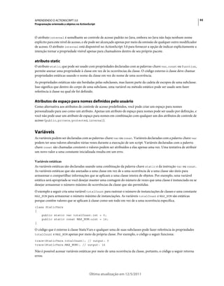 93APRENDENDO O ACTIONSCRIPT 3.0
Programação orientada a objetos no ActionScript
Última atualização em 12/5/2011
O atributo internal é semelhante ao controle de acesso padrão no Java, embora no Java não haja nenhum nome
explícito para este nível de acesso, e ele pode ser alcançado apenas por meio da omissão de qualquer outro modificador
de acesso. O atributo internal está disponível no ActionScript 3.0 para fornecer a opção de indicar explicitamente a
intenção tornar a propriedade visível apenas para chamadores dentro de seu próprio pacote.
atributo static
O atributo static, que pode ser usado com propriedades declaradas com as palavras-chave var, const ou function,
permite anexar uma propriedade à classe em vez de às ocorrências da classe. O código externo à classe deve chamar
propriedades estáticas usando o nome da classe em vez do nome de uma ocorrência.
As propriedades estáticas não são herdadas pelas subclasses, mas fazem parte da cadeia de escopos de uma subclasse.
Isso significa que dentro do corpo de uma subclasse, uma variável ou método estático pode ser usado sem fazer
referência à classe na qual ele foi definido.
Atributos de espaço para nomes definidos pelo usuário
Como alternativa aos atributos de controle de acesso predefinidos, você pode criar um espaço para nomes
personalizado para uso como um atributo. Apenas um atributo de espaço para nomes pode ser usado por definição, e
você não pode usar um atributo de espaço para nomes em combinação com qualquer um dos atributos de controle de
acesso (public, private, protected, internal).
Variáveis
As variáveis podem ser declaradas com as palavras-chave var ou const. Variáveis declaradas com a palavra-chave var
podem ter seus valores alterados várias vezes durante a execução de um script. Variáveis declaradas com a palavra-
chave const são chamadas constants e valores podem ser atribuídos a elas apenas uma vez. Uma tentativa de atribuir
um novo valor a uma constante inicializada resulta em um erro.
Variáveis estáticas
As variáveis estáticas são declaradas usando uma combinação da palavra-chave static e da instrução var ou const.
As variáveis estáticas que são anexadas a uma classe em vez de a uma ocorrência de a uma classe são úteis para
armazenar e compartilhar informações que se aplicam a uma classe inteira de objetos. Por exemplo, uma variável
estática será apropriada se você desejar manter uma contagem do número de vezes que uma classe é instanciada ou se
desejar armazenar o número máximo de ocorrências da classe que são permitidas.
O exemplo a seguir cria uma variável totalCount para rastrear o número de instanciações de classes e uma constante
MAX_NUM para armazenar o número máximo de instanciações. As variáveis totalCount e MAX_NUM são estáticas
porque contêm valores que se aplicam à classe como um todo em vez de a uma ocorrência específica.
class StaticVars
{
public static var totalCount:int = 0;
public static const MAX_NUM:uint = 16;
}
O código que é externo à classe StaticVars e qualquer uma de suas subclasses pode fazer referência às propriedades
totalCount e MAX_NUM apenas por meio da própria classe. Por exemplo, o código a seguir funciona:
trace(StaticVars.totalCount); // output: 0
trace(StaticVars.MAX_NUM); // output: 16
Não é possível acessar variáveis estáticas por meio de uma ocorrência da classe, portanto, o código a seguir retorna
erros:
 