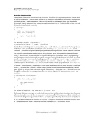 95APRENDENDO O ACTIONSCRIPT 3.0
Programação orientada a objetos no ActionScript
Última atualização em 12/5/2011
Métodos do construtor
Os métodos de construtor, às vezes chamados de construtores, são funções que compartilham o mesmo nome da classe
na qual eles são definidos. Qualquer código incluído em um método de construtor é executado todas as vezes que uma
ocorrência da classe é criada com a palavra-chave new. Por exemplo, o código a seguir define uma classe simples
denominada Example que contém uma única propriedade denominada status. O valor inicial da variável status é
definido dentro da função de construtor.
class Example
{
public var status:String;
public function Example()
{
status = "initialized";
}
}
var myExample:Example = new Example();
trace(myExample.status); // output: initialized
Os métodos de construtor podem ser apenas públicos, mas o uso do atributo public é opcional. Você não pode usar
nenhum dos outros especificadores de controle de acesso, inclusive private, protected ou internal, em um
construtor. Você também não pode usar um espaço para nomes definido pelo usuário com um método de construtor.
Um construtor pode fazer uma chamada explícita para o construtor de sua superclasse direta usando a instrução
super(). Se o construtor da superclasse não for chamado explicitamente, o compilador inserirá automaticamente
uma chamada antes da primeira instrução no corpo do construtor. Você também pode chamar métodos da superclasse
usando o prefixo super como uma referência à superclasse. Se você decidir usar super() e super no mesmo corpo
do construtor, verifique se super() é chamado primeiro. Caso contrário, a referência super não se comporta
conforme esperado. O construtor super() deve ser chamado também antes de qualquer instrução throw ou return.
O exemplo a seguir demonstra o que acontecerá se você tentar usar a referência super antes de chamar o construtor
super(). Uma nova classe, ExampleEx, estende a classe Example. O construtor ExampleEx tenta acessar a variável
status definida em sua superclasse, mas faz isso antes de chamar super(). A instrução trace() dentro do construtor
ExampleEx produz o valor null, porque a variável status não está disponível até que o construtor super() seja
executado.
class ExampleEx extends Example
{
public function ExampleEx()
{
trace(super.status);
super();
}
}
var mySample:ExampleEx = new ExampleEx(); // output: null
Embora seja válido usar a instrução return dentro de um construtor, não é permitido retornar um valor. Em outras
palavras, a instrução return não deve ter expressões ou valores associados. De forma correspondente, os métodos do
construtor não têm permissão para retornar valores, o que significa que nenhum tipo de retorno pode ser especificado.
Se você não definir um método de construtor em sua classe, o compilador cria automaticamente um construtor vazio.
Se a classe estender outra classe, o compilador inclui uma chamada super() no construtor gerado.
 