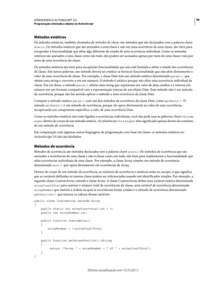 96APRENDENDO O ACTIONSCRIPT 3.0
Programação orientada a objetos no ActionScript
Última atualização em 12/5/2011
Métodos estáticos
Os métodos estáticos, também chamados de métodos de classe, são métodos que são declarados com a palavra-chave
static. Os métodos estáticos que são anexados a uma classe e não em uma ocorrência de uma classe, são úteis para
encapsular a funcionalidade que afeta algo diferente do estado de uma ocorrência individual. Como os métodos
estáticos são anexados a uma classe como um todo, eles podem ser acessados apenas por meio de uma classe e não por
meio de uma ocorrência da classe.
Os métodos estáticos são úteis para encapsular funcionalidade que não está limitada a afetar o estado das ocorrências
da classe. Em outras palavras, um método deverá ser estático se fornecer funcionalidade que não afete diretamente o
valor de uma ocorrência de classe. Por exemplo, a classe Date tem um método estático denominado parse(), que
obtém uma string e converte-a em um número. O método é estático porque não afeta uma ocorrência individual da
classe. Em vez disso, o método parse() obtém uma string que representa um valor de data, analisa-a e retorna um
número em um formato compatível com a representação interna de um objeto Date. Esse método não é um método
da ocorrência, porque não faz sentido aplicar o método a uma ocorrência da classe Date.
Compare o método estático parse() com um dos métodos da ocorrência da classe Date, como getMonth(). O
método getMonth() é um método de ocorrência, porque ele opera diretamente no valor de uma ocorrência,
recuperando um componente específico, o mês, de uma ocorrência Date.
Como os métodos estáticos não estão ligados a ocorrências individuais, você não pode usar as palavras-chave this ou
super dentro do corpo de um método estático. As referências this e super têm significado apenas dentro do contexto
de um método de ocorrência.
Em comparação com algumas outras linguagens de programação com base em classe, os métodos estáticos no
ActionScript 3.0 não são herdados.
Métodos de ocorrência
Métodos de ocorrência são métodos declarados sem a palavra-chave static. Os métodos de ocorrência que são
anexados a ocorrências de uma classe e não à classe como um todo, são úteis para implementar a funcionalidade que
afeta ocorrências individuais de uma classe. Por exemplo, a classe Array contém um método de ocorrência
denominado sort() que opera diretamente em ocorrências de Array.
Dentro do corpo de um método de ocorrência, as variáveis de ocorrência e estáticas estão no escopo, o que significa
que as variáveis definidas na mesma classe podem ser referenciadas usando um identificador simples. Por exemplo, a
seguinte classe, CustomArray, estende a classe Array. A classe CustomArray define uma variável estática denominada
arrayCountTotal para rastrear o número total de ocorrências da classe, uma variável de ocorrência denominada
arrayNumber que rastreia a ordem na qual as ocorrências foram criadas e o método de ocorrência denominado
getPosition() que retorna os valores dessas variáveis.
public class CustomArray extends Array
{
public static var arrayCountTotal:int = 0;
public var arrayNumber:int;
public function CustomArray()
{
arrayNumber = ++arrayCountTotal;
}
public function getArrayPosition():String
{
return ("Array " + arrayNumber + " of " + arrayCountTotal);
}
}
 