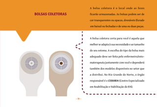 11
A bolsa coletora é o local onde as fezes
ficarão armazenadas. As bolsas podem ser de
cor transparentes ou opacas, drenáveis (furado
em baixo) ou fechadas e de uma ou duas peças.
A bolsa coletora certa para você é aquela que
melhor se adapta à sua necessidade e ao tamanho
do seu estoma. A escolha do tipo da bolsa mais
adequado deve ser feita pelo enfermeiro/esto-
materapeuta juntamente com você e dependerá
também dos modelos disponíveis no setor que
a distribui. No Rio Grande do Norte, o órgão
responsável é o CERHRN (Centro Especializado
em Reabilitação e Habilitação do RN).
BOLSAS COLETORAS
 