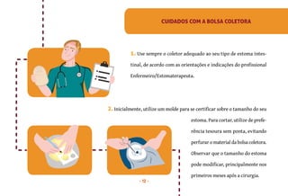 12
CUIDADOS COM A BOLSA COLETORA
1. Use sempre o coletor adequado ao seu tipo de estoma intes-
tinal, de acordo com as orientações e indicações do profissional
Enfermeiro/Estomaterapeuta.
estoma. Para cortar, utilize de prefe-
rência tesoura sem ponta, evitando
perfurar o material da bolsa coletora.
Observar que o tamanho do estoma
pode modificar, principalmente nos
primeiros meses após a cirurgia.
2. Inicialmente, utilize um molde para se certificar sobre o tamanho do seu
 