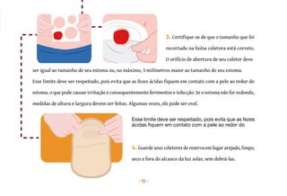 13
máximo,
-las.
-
ser igual ao tamanho de seu estoma ou, no máximo, 3 milímetros maior ao tamanho do seu estoma.
3. Certifique-se de que o tamanho que foi
recortado na bolsa coletora está correto.
O orifício de abertura de seu coletor deve
Esse limite deve ser respeitado, pois evita que as fezes ácidas fiquem em contato com a pele ao redor do
estoma, o que pode causar irritação e consequentemente ferimentos e infecção. Se o estoma não for redondo,
medidas de altura e largura devem ser feitas. Algumas vezes, ele pode ser oval.
Esse limite deve ser respeitado, pois evita que as fezes
ácidas fiquem em contato com a pele ao redor do
4.Guarde seus coletores de reserva em lugar arejado, limpo,
seco e fora do alcance da luz solar, sem dobrá-las.
 