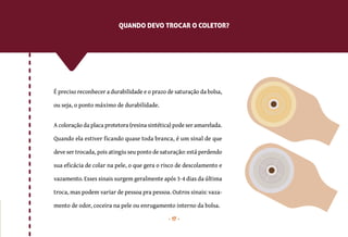 17
É preciso reconhecer a durabilidade e o prazo de saturação da bolsa,
ou seja, o ponto máximo de durabilidade.
A coloração da placa protetora (resina sintética) pode ser amarelada.
Quando ela estiver ficando quase toda branca, é um sinal de que
deve ser trocada, pois atingiu seu ponto de saturação: está perdendo
sua eficácia de colar na pele, o que gera o risco de descolamento e
vazamento. Esses sinais surgem geralmente após 3-4 dias da última
troca, mas podem variar de pessoa pra pessoa. Outros sinais: vaza-
mento de odor, coceira na pele ou enrugamento interno da bolsa.
QUANDO DEVO TROCAR O COLETOR?
 