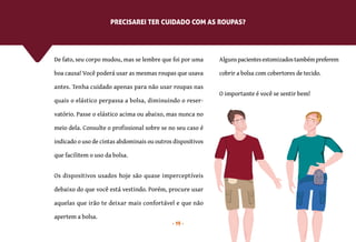 19
De fato, seu corpo mudou, mas se lembre que foi por uma
boa causa! Você poderá usar as mesmas roupas que usava
antes. Tenha cuidado apenas para não usar roupas nas
quais o elástico perpassa a bolsa, diminuindo o reser-
vatório. Passe o elástico acima ou abaixo, mas nunca no
meio dela. Consulte o profissional sobre se no seu caso é
indicado o uso de cintas abdominais ou outros dispositivos
que facilitem o uso da bolsa.
Os dispositivos usados hoje são quase imperceptíveis
debaixo do que você está vestindo. Porém, procure usar
aquelas que irão te deixar mais confortável e que não
apertem a bolsa.
PRECISAREI TER CUIDADO COM AS ROUPAS?
Algunspacientesestomizadostambémpreferem
cobrir a bolsa com cobertores de tecido.
O importante é você se sentir bem!
 