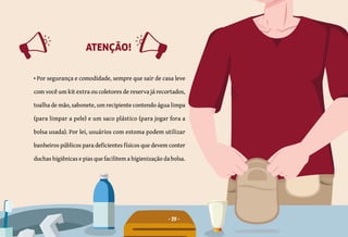 • Por segurança e comodidade, sempre que sair de casa
leve com você um kit extra ou coletores de reserva já
recortados, toalha de mão, sabonete, um recipiente
contendo água limpa (para limpar a pele) e um saco
plástico (para desprezar a bolsa usada).
ATENÇÃO!
• Por segurança e comodidade, sempre que sair de casa leve
com você um kit extra ou coletores de reserva já recortados,
toalha de mão, sabonete, um recipiente contendo água limpa
(para limpar a pele) e um saco plástico (para jogar fora a
bolsa usada). Por lei, usuários com estoma podem utilizar
banheiros públicos para deficientes físicos que devem conter
duchas higiênicas e pias que facilitem a higienização da bolsa.
ATENÇÃO!
20
 