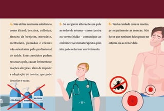 23
COLÔNIA CREME
ÁLCOOL
6. Tenha cuidado com os insetos,
principalmente as moscas. Não
deixe que nenhum deles pouse no
estoma ou ao redor dele.
5. Se surgirem alterações na pele
ao redor do estoma – como coceira
ou vermelhidão – comunique ao
enfermeiro/estomaterapeuta, pois
isto pode se tornar um ferimento.
4. Não utilize nenhuma substância
como álcool, benzina, colônias,
tintura de benjoim, mercúrio,
mertiolate, pomadas e cremes
não orientados pelo profissional
de saúde. Esses produtos podem
ressecar a pele, causar ferimentos e
reações alérgicas, além de impedir
a adaptação do coletor, que pode
descolar e vazar.
23
 