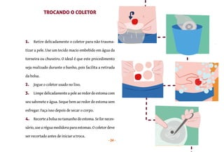 24
1. Retire delicadamente o coletor para não trauma-
tizar a pele. Use um tecido macio embebido em água da
torneira ou chuveiro. O ideal é que este procedimento
seja realizado durante o banho, pois facilita a retirada
da bolsa.
2. Jogue o coletor usado no lixo.
3. Limpe delicadamente a pele ao redor do estoma com
seu sabonete e água. Seque bem ao redor do estoma sem
esfregar. Faça isso depois de secar o corpo.
4. Recorte a bolsa no tamanho do estoma. Se for neces-
sário, use a régua medidora para estomas. O coletor deve
ser recortado antes de iniciar a troca.
COMO TROCAR O COLETOR DE UMA PEÇA?
TROCANDO O COLETOR
 