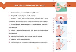 26
COMO TROCAR O COLETOR DE DUAS PEÇAS?
1. Retire o clamp e esvazie o coletor completamente.
2. Desprenda a bolsa da placa colada ao corpo.
3. Durante o banho, embaixo do chuveiro, procure soltar a placa
suavemente pressionando a pele e ao mesmo tempo soltando o adesivo.
4. Limpe a pele ao redor do estoma e o próprio estoma com movi-
mentos suaves.
5. Utilize a espuma do seu sabonete para retirar os restos de fezes
ou de adesivos.
6. Depois do banho, seque bem a pele ao redor do estoma.
7. Faça isso depois de secar o corpo.
8. Retire o papel que protege a resina e segure-o com as duas mãos.
 