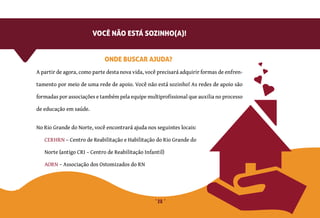 28
AORN – Associação dos Ostomizados do RN
No Rio Grande do Norte, você encontrará ajuda nos seguintes locais:
A partir de agora, como parte desta nova vida, você precisará adquirir formas de enfren-
tamento por meio de uma rede de apoio. Você não está sozinho! As redes de apoio são
formadas por associações e também pela equipe multiprofissional que auxilia no processo
de educação em saúde.
ONDE BUSCAR AJUDA?
VOCÊ NÃO ESTÁ SOZINHO(A)!
CERHRN – Centro de Reabilitação e Habilitação do Rio Grande do
Norte (antigo CRI – Centro de Reabilitação Infantil)
 