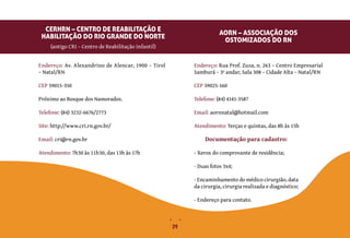 29
Endereço: Rua Prof. Zuza, n. 263 – Centro Empresarial
Samburá – 3º andar, Sala 308 – Cidade Alta – Natal/RN
CEP 59025-160
Telefone: (84) 4141-3587
Email: aornnatal@hotmail.com
Atendimento: Terças e quintas, das 8h às 15h
(antigo CRI – Centro de Reabilitação Infantil)
AORN – ASSOCIAÇÃO DOS
OSTOMIZADOS DO RN
Endereço: Av. Alexandrino de Alencar, 1900 – Tirol
– Natal/RN
CEP 59015-350
Próximo ao Bosque dos Namorados.
Telefone: (84) 3232-6676/2773
Site: http://www.cri.rn.gov.br/
Email: cri@rn.gov.br
Atendimento: 7h30 às 11h30, das 13h às 17h
CERHRN – CENTRO DE REABILITAÇÃO E
HABILITAÇÃO DO RIO GRANDE DO NORTE
Documentação para cadastro:
- Xerox do comprovante de residência;
- Duas fotos 3x4;
- Encaminhamento do médico cirurgião, data
da cirurgia, cirurgia realizada e diagnóstico;
- Endereço para contato.
 