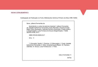 FICHA CATALOGRÁFICA
Sena, Julliana Fernandes de.
Aprendendo a cuidar da estomia intestinal / Julliana Fernandes
de; Isabelle Katherinne Fernandes Costa (Revisão); Amanda Duarte
Belem Silva (Ilustração); Gabriela Pacheco (Ilustração, Projeto gráfico
e Diagramação); Luíza Fonseca de Souza (Diagramação) – Natal:
SEDIS-UFRN, 2017.
ISBN 978-85-93839-33-7
32 p. : il.
1. Educação: Saúde. 2. Estomia. 3. Enfermagem. I. Costa, Isabelle
Katherinne Fernandes. II. Silva, Amanda Duarte Belem. III. Pacheco,
Gabriela. IV. Souza, Luíza Fonseca de. V. Título.
CDU 37:616-902.11
S474a
Catalogação da Publicação na Fonte. Bibliotecária Verônica Pinheiro da Silva CRB-15/692.
 