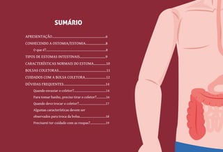4
APRESENTAÇÃO........................................................6
CONHECENDO A OSTOMIA/ESTOMIA.....................8
O que é?.....................................................................8
TIPOS DE ESTOMAS INTESTINAIS...........................9
CARACTERÍSTICAS NORMAIS DO ESTOMA.............10
BOLSAS COLETORAS..................................................11
CUIDADOS COM A BOLSA COLETORA......................12
DÚVIDAS FREQUENTES............................................14
Quando esvaziar o coletor?.....................................14
Para tomar banho, preciso tirar o coletor?...........16
Quando devo trocar o coletor?...............................17
Algumas características devem ser
observados para troca da bolsa..............................18
Precisarei ter cuidado com as roupas?..................19
SUMÁRIO
 