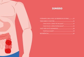 5
CUIDADOS COM A PELE AO REDOR DO ESTOMA............22
TROCANDO O COLETOR....................................................24
Como trocar o coletor de uma peça?..............................24
Como trocar o coletor de duas peças?.............................26
VOCÊ NÃO ESTÁ SOZINHO(A)..........................................28
Onde buscar ajuda?...........................................................28
REFERÊNCIAS....................................................................30
SUMÁRIO
 