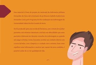 7
Esse material é fruto do projeto de mestrado da Enfermeira Julliana
Fernandes de Sena sob orientação da professora Isabelle Katherinne
Fernandes Costa pelo Programa de Pós-Graduação em Enfermagem da
Universidade Federal do Rio Grande do Norte.
Ele foi produzido após uma revisão de literatura, com o intuito de auxiliar
pacientes com estomias intestinais com base nas dificuldades que esses
pacientes relataram ter durante consultas de enfermagem ou quando
iam pegar as bolsas. Assim, buscamos auxiliar nos cuidados diários com
a troca da bolsa, com a limpeza e o cuidado com a estomia, bem como
espalhar essas informações e mostrar que, apesar da nova condição, é
possível cuidar de si e ter qualidade de vida.
 