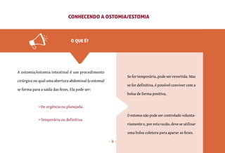 8
CONHECENDO A OSTOMIA/ESTOMIA
A ostomia/estomia intestinal é um procedimento
cirúrgico no qual uma abertura abdominal (o estoma)
se forma para a saída das fezes. Ela pode ser:
• De urgência ou planejada.
• Temporária ou definitiva.
O estoma não pode ser controlado volunta-
riamente e, por esta razão, deve se utilizar
uma bolsa coletora para aparar as fezes.
Se for temporária, pode ser revertida. Mas
se for definitiva, é possível conviver com a
bolsa de forma positiva.
O QUE É?
 