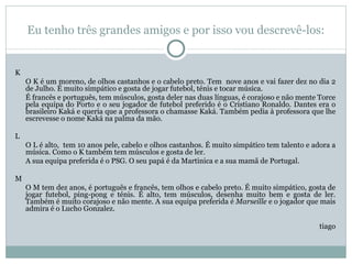 Eu tenho três grandes amigos e por isso vou descrevê-los:   K O K é um moreno, de olhos castanhos e o cabelo preto. Tem  nove anos e vai fazer dez no dia 2 de Julho. É muito simpático e gosta de jogar futebol, ténis e tocar música. É francês e português, tem músculos, gosta deler nas duas línguas, é corajoso e não mente Torce pela equipa do Porto e o seu jogador de futebol preferido é o Cristiano Ronaldo. Dantes era o brasileiro Kaká e queria que a professora o chamasse Kaká. Também pedia à professora que lhe escrevesse o nome Kaká na palma da mão.    L O L é alto,  tem 10 anos pele, cabelo e olhos castanhos. É muito simpático tem talento e adora a música. Como o K também tem músculos e gosta de ler. A sua equipa preferida é o PSG. O seu papá é da Martinica e a sua mamã de Portugal.   M O M tem dez anos, é português e francês, tem olhos e cabelo preto. É muito simpático, gosta de jogar futebol, ping-pong e ténis. É alto, tem músculos, desenha muito bem e gosta de ler. Também é muito corajoso e não mente. A sua equipa preferida é  Marseille  e o jogador que mais admira é o Lucho Gonzalez.   tiago 