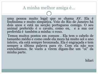 A minha melhor amiga é… uma pessoa muito legal que se chama AV. Ela é lindíssima e muito simpática. Veio do Rio de Janeiro há dois anos e está na secção portuguesa comigo. O seu animal preferido é o cavalo, como eu,  e a sua cor preferida é  também a minha: o roxo. Temos muitos pontos em comum . Ela tem o cabelo de tamanho médio e como onde ela mora há muito sol o ano inteiro, ela está sempre bronzeada. Ela é engraçada e tem sempre a última palavra para rir. Com ela não nos entendíamos. Se vocês a virem digam-lhe um “oi” da minha parte.   hilari 